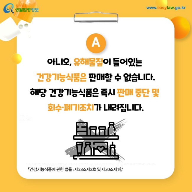 답변: 아니오, 유해물질이 들어있는 건강기능식품은 판매할 수 없습니다.
해당 건강기능식품은 즉시 판매 중단 및 회수·폐기조치가 내려집니다.「건강기능식품에 관한 법률」 제23조제2호 및 제30조제1항